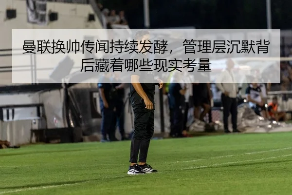 曼联换帅传闻持续发酵，管理层沉默背后藏着哪些现实考量
